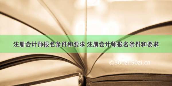 注册会计师报名条件和要求 注册会计师报名条件和要求