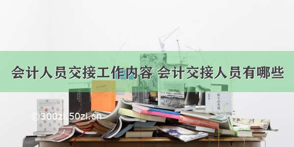 会计人员交接工作内容 会计交接人员有哪些