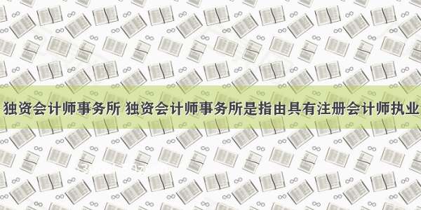 独资会计师事务所 独资会计师事务所是指由具有注册会计师执业