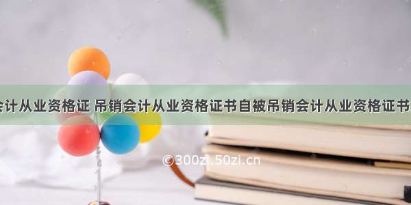 吊销会计从业资格证 吊销会计从业资格证书自被吊销会计从业资格证书之日起