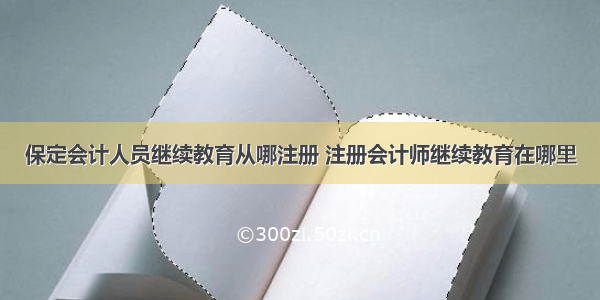 保定会计人员继续教育从哪注册 注册会计师继续教育在哪里