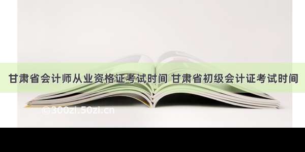 甘肃省会计师从业资格证考试时间 甘肃省初级会计证考试时间