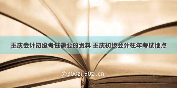 重庆会计初级考试需要的资料 重庆初级会计往年考试地点