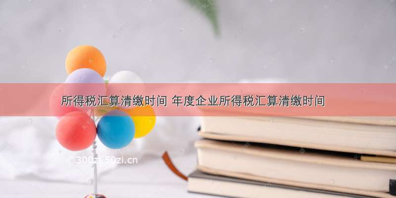 所得税汇算清缴时间 年度企业所得税汇算清缴时间