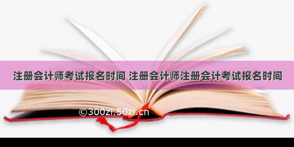 注册会计师考试报名时间 注册会计师注册会计考试报名时间