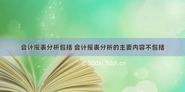 会计报表分析包括 会计报表分析的主要内容不包括