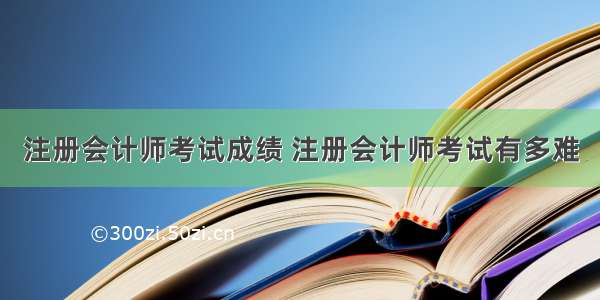 注册会计师考试成绩 注册会计师考试有多难