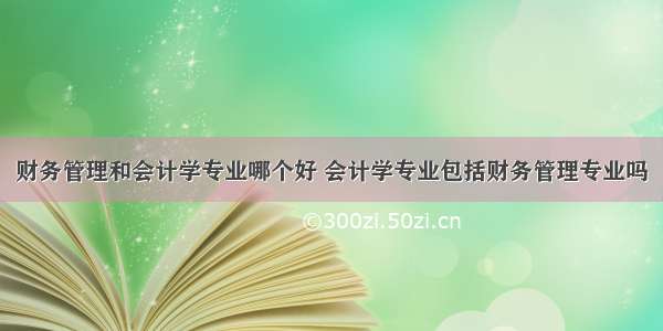 财务管理和会计学专业哪个好 会计学专业包括财务管理专业吗