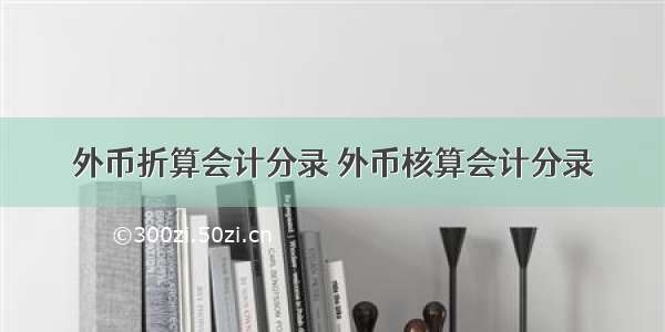 外币折算会计分录 外币核算会计分录