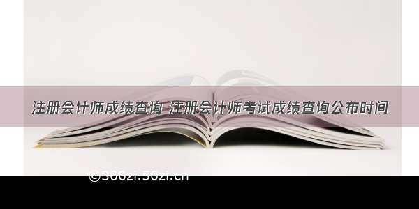 注册会计师成绩查询 注册会计师考试成绩查询公布时间