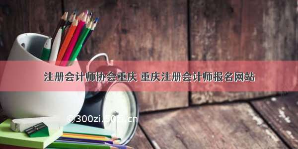 注册会计师协会重庆 重庆注册会计师报名网站