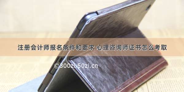 注册会计师报名条件和要求 心理咨询师证书怎么考取