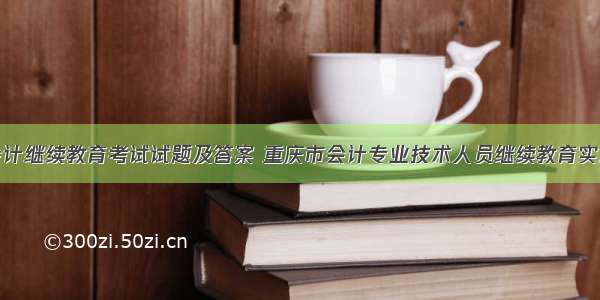 重庆会计继续教育考试试题及答案 重庆市会计专业技术人员继续教育实施办法