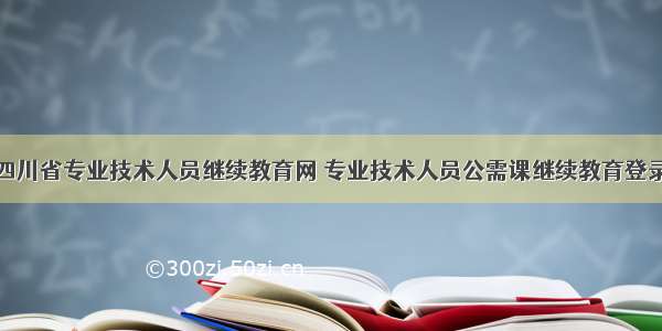 四川省专业技术人员继续教育网 专业技术人员公需课继续教育登录