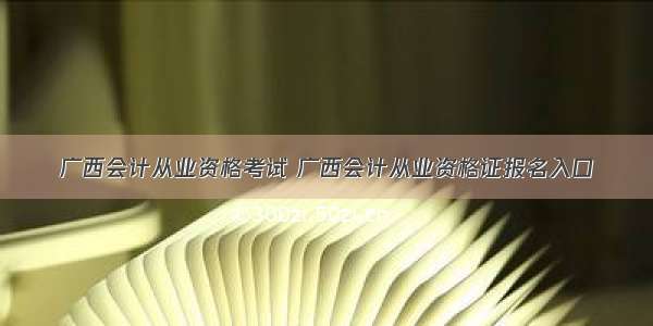 广西会计从业资格考试 广西会计从业资格证报名入口