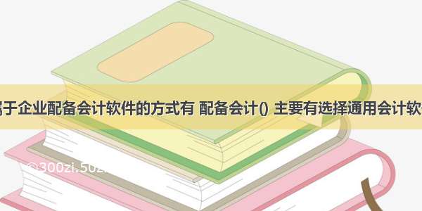 属于企业配备会计软件的方式有 配备会计() 主要有选择通用会计软件