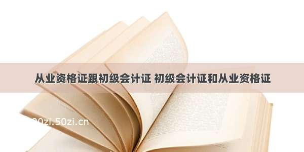 从业资格证跟初级会计证 初级会计证和从业资格证