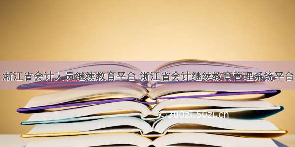 浙江省会计人员继续教育平台 浙江省会计继续教育管理系统平台