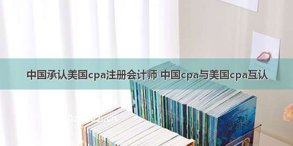 中国承认美国cpa注册会计师 中国cpa与美国cpa互认