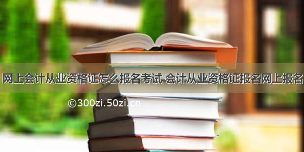 网上会计从业资格证怎么报名考试 会计从业资格证报名网上报名