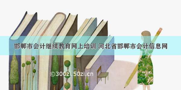 邯郸市会计继续教育网上培训 河北省邯郸市会计信息网