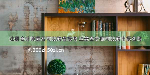 注册会计师是否可以跨省报考 注册会计师可以跨市报名吗