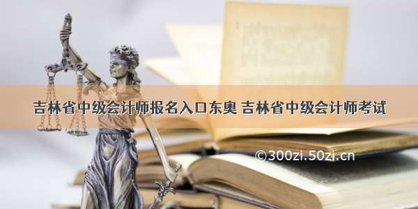 吉林省中级会计师报名入口东奥 吉林省中级会计师考试