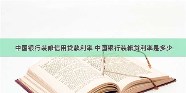 中国银行装修信用贷款利率 中国银行装修贷利率是多少