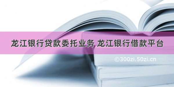 龙江银行贷款委托业务 龙江银行借款平台