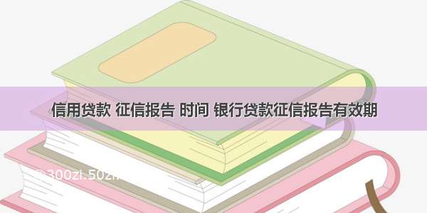 信用贷款 征信报告 时间 银行贷款征信报告有效期