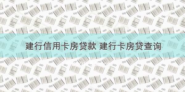 建行信用卡房贷款 建行卡房贷查询