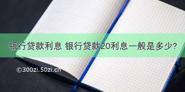 银行贷款利息 银行贷款20利息一般是多少?