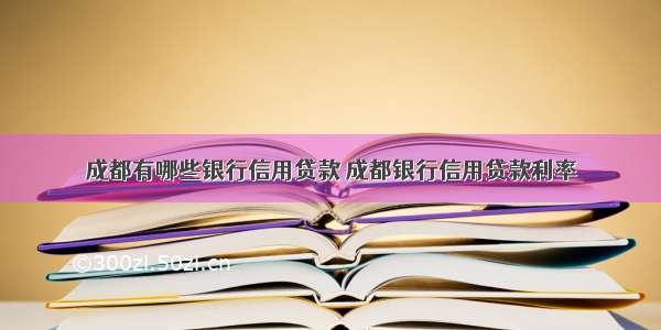 成都有哪些银行信用贷款 成都银行信用贷款利率