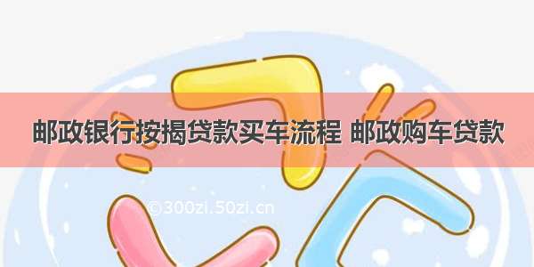 邮政银行按揭贷款买车流程 邮政购车贷款