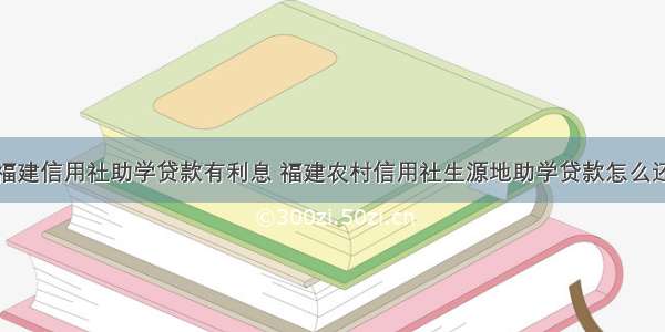 福建信用社助学贷款有利息 福建农村信用社生源地助学贷款怎么还