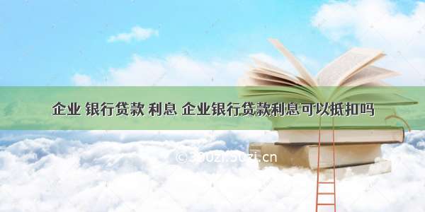 企业 银行贷款 利息 企业银行贷款利息可以抵扣吗