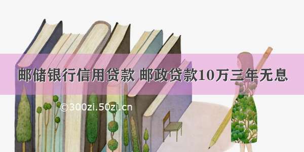 邮储银行信用贷款 邮政贷款10万三年无息