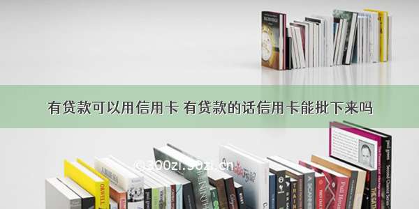 有贷款可以用信用卡 有贷款的话信用卡能批下来吗