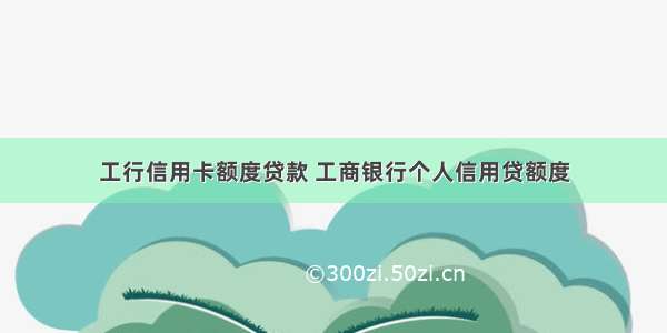 工行信用卡额度贷款 工商银行个人信用贷额度