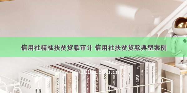 信用社精准扶贫贷款审计 信用社扶贫贷款典型案例