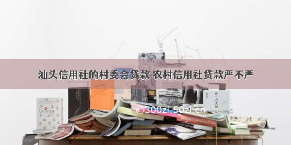 汕头信用社的村委会贷款 农村信用社贷款严不严