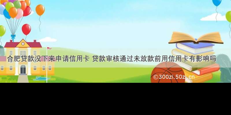 合肥贷款没下来申请信用卡 贷款审核通过未放款前用信用卡有影响吗