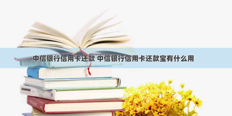 中信银行信用卡还款 中信银行信用卡还款宝有什么用