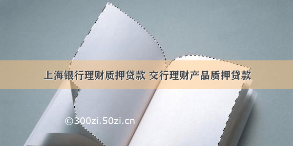 上海银行理财质押贷款 交行理财产品质押贷款