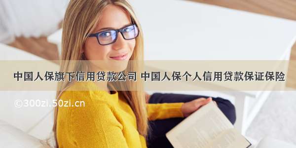 中国人保旗下信用贷款公司 中国人保个人信用贷款保证保险