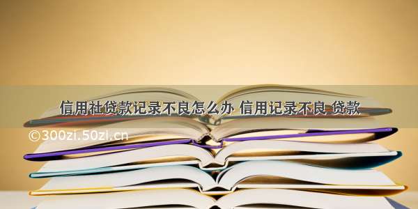 信用社贷款记录不良怎么办 信用记录不良 贷款