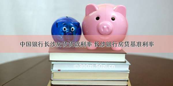 中国银行长沙房贷贷款利率 长沙银行房贷基准利率