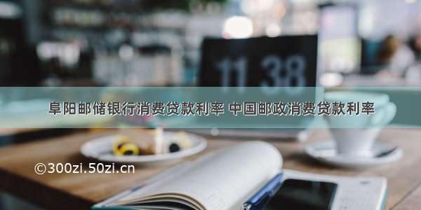 阜阳邮储银行消费贷款利率 中国邮政消费贷款利率