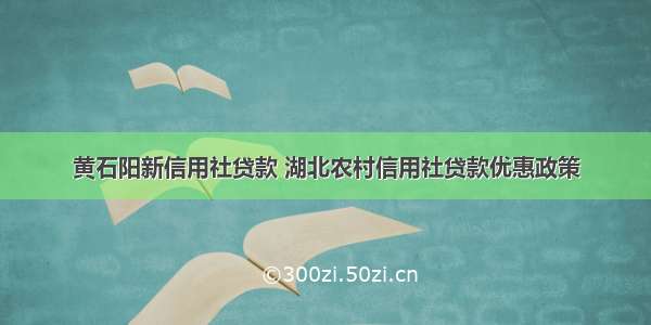 黄石阳新信用社贷款 湖北农村信用社贷款优惠政策
