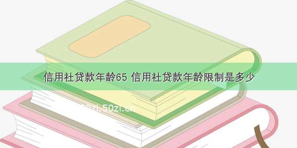 信用社贷款年龄65 信用社贷款年龄限制是多少